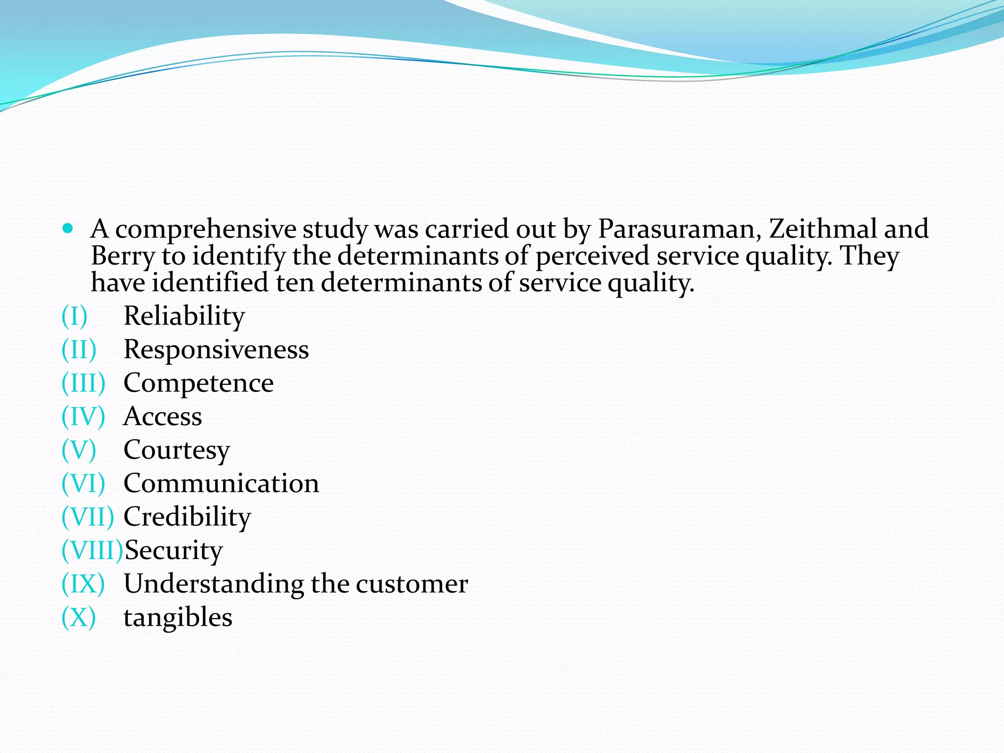  A comprehensive study was carried out by Parasuraman, Zeithmal and
   Berry to identify the determinants of perceived service quality. They
   have identified ten determinants of service quality.
(I) Reliability
(II) Responsiveness
(III) Competence
(IV) Access
(V) Courtesy
(VI) Communication
(VII) Credibility
(VIII)Security
(IX) Understanding the customer
(X) tangibles
 