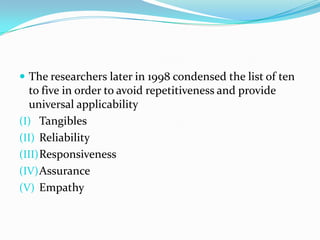  The researchers later in 1998 condensed the list of ten
  to five in order to avoid repetitiveness and provide
  universal applicability
(I) Tangibles
(II) Reliability
(III) Responsiveness
(IV) Assurance
(V) Empathy
 