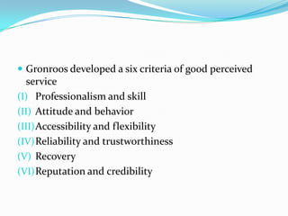  Gronroos developed a six criteria of good perceived
  service
(I) Professionalism and skill
(II) Attitude and behavior
(III) Accessibility and flexibility
(IV) Reliability and trustworthiness
(V) Recovery
(VI) Reputation and credibility
 