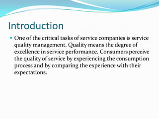 Introduction
 One of the critical tasks of service companies is service
  quality management. Quality means the degree of
  excellence in service performance. Consumers perceive
  the quality of service by experiencing the consumption
  process and by comparing the experience with their
  expectations.
 