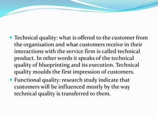  Technical quality: what is offered to the customer from
  the organisation and what customers receive in their
  interactions with the service firm is called technical
  product. In other words it speaks of the technical
  quality of blueprinting and its execution. Technical
  quality moulds the first impression of customers.
 Functional quality: research study indicate that
  customers will be influenced mostly by the way
  technical quality is transferred to them.
 