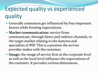 Expected quality vs experienced
quality
 Generally consumers get influenced by four important
  factors while forming expectations.
 Market communication: service firms
  communicate, through direct and indirect channels, to
  the target market relating to the features and
  specialties of BSP. This is a promise the service
  provider makes with the customer.
 Image: the image of service firm at the corporate level
  as well as the local level influence the expectations of
  the customer. It pervades various dimensions.
 