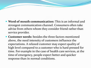  Word of mouth communication: This is an informal and
  strongest communication channel. Consumers often take
  advise from others whom they consider friend rather than
  service provider.
 Customer needs: besides the three factors mentioned
  above, the need intensity of customers influence the
  expectations. A relaxed customer may expect quality of
  high level compared to a customer who is hard pressed for
  time. For example in the case of health care services, at the
  time of emergency, people expect better and quicker
  response than in normal conditions.
 