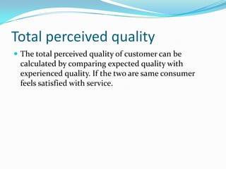 Total perceived quality
 The total perceived quality of customer can be
 calculated by comparing expected quality with
 experienced quality. If the two are same consumer
 feels satisfied with service.
 