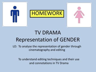 HOMEWORK


         TV DRAMA
  Representation of GENDER
LO: To analyse the representation of gender through
            cinematography and editing

    To understand editing techniques and their use
            and connotations in TV Drama
 