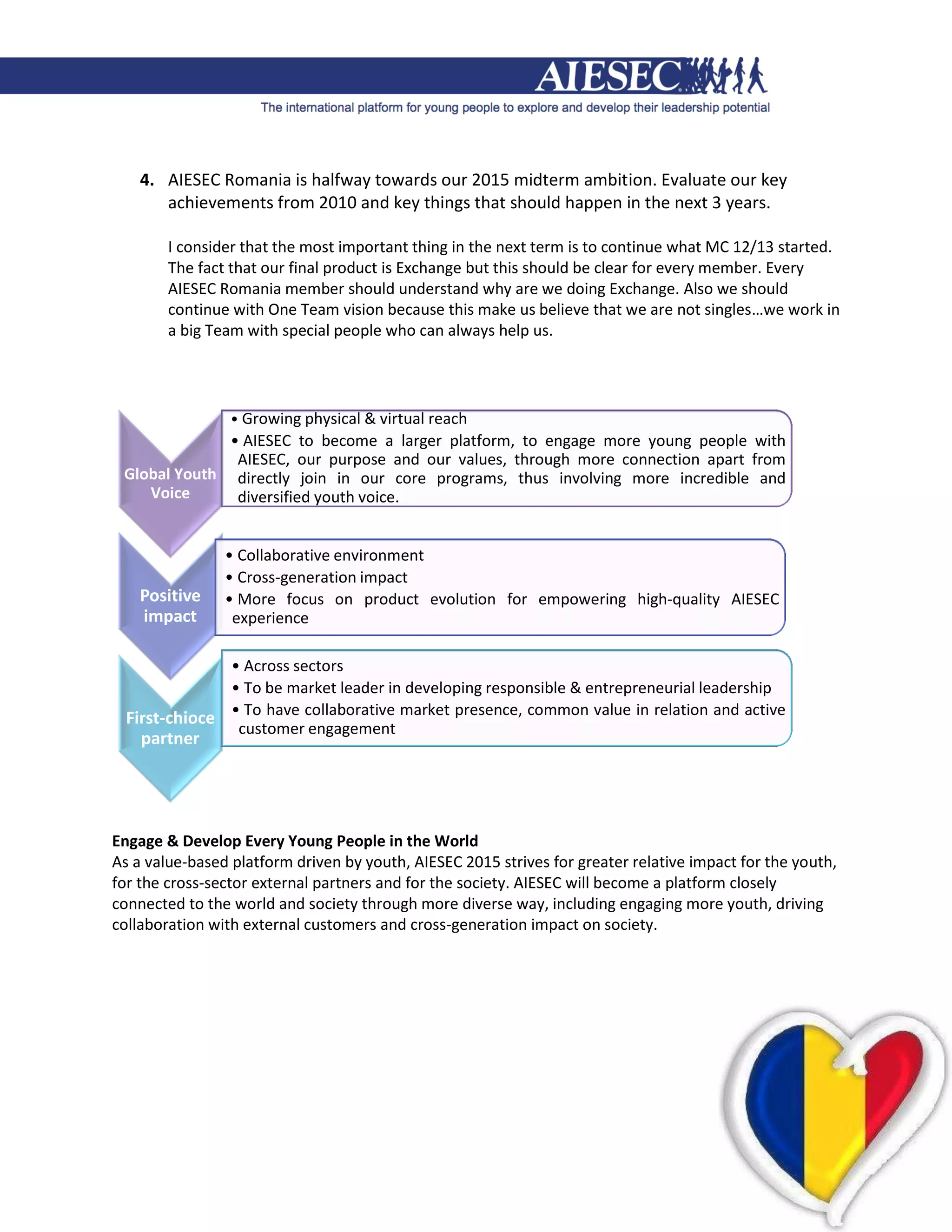4. AIESEC Romania is halfway towards our 2015 midterm ambition. Evaluate our key
       achievements from 2010 and key things that should happen in the next 3 years.

        I consider that the most important thing in the next term is to continue what MC 12/13 started.
        The fact that our final product is Exchange but this should be clear for every member. Every
        AIESEC Romania member should understand why are we doing Exchange. Also we should
        continue with One Team vision because this make us believe that we are not singles…we work in
        a big Team with special people who can always help us.




                 • Growing physical & virtual reach
              • AIESEC to become a larger platform, to engage more young people with
               AIESEC, our purpose and our values, through more connection apart from
 Global Youth directly join in our core programs, thus involving more incredible and
    Voice      diversified youth voice.


                • Collaborative environment
                • Cross-generation impact
    Positive    • More focus on product evolution for empowering high-quality AIESEC
    impact       experience

               • Across sectors
               • To be market leader in developing responsible & entrepreneurial leadership
  First-chioce • To have collaborative market presence, common value in relation and active
                customer engagement
    partner




Engage & Develop Every Young People in the World
As a value-based platform driven by youth, AIESEC 2015 strives for greater relative impact for the youth,
for the cross-sector external partners and for the society. AIESEC will become a platform closely
connected to the world and society through more diverse way, including engaging more youth, driving
collaboration with external customers and cross-generation impact on society.
 