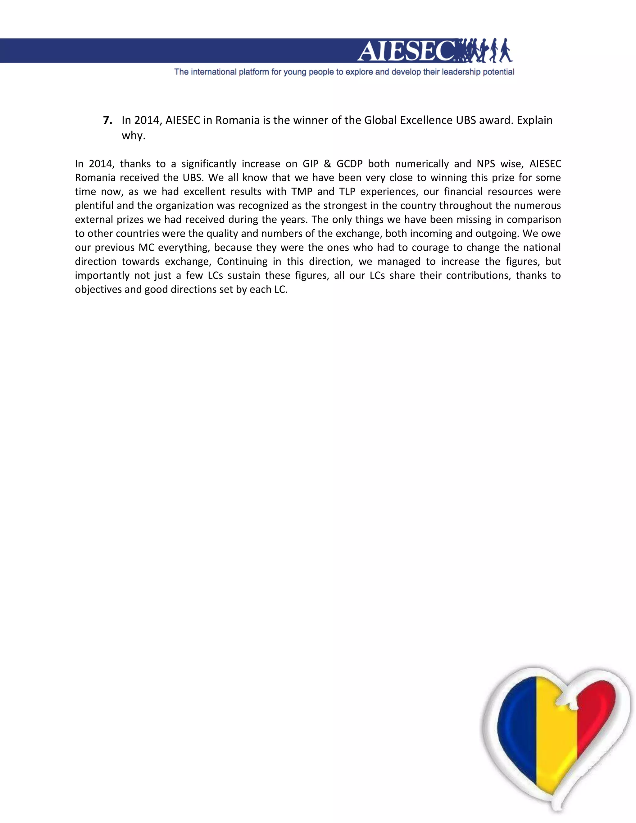 7. In 2014, AIESEC in Romania is the winner of the Global Excellence UBS award. Explain
        why.

In 2014, thanks to a significantly increase on GIP & GCDP both numerically and NPS wise, AIESEC
Romania received the UBS. We all know that we have been very close to winning this prize for some
time now, as we had excellent results with TMP and TLP experiences, our financial resources were
plentiful and the organization was recognized as the strongest in the country throughout the numerous
external prizes we had received during the years. The only things we have been missing in comparison
to other countries were the quality and numbers of the exchange, both incoming and outgoing. We owe
our previous MC everything, because they were the ones who had to courage to change the national
direction towards exchange, Continuing in this direction, we managed to increase the figures, but
importantly not just a few LCs sustain these figures, all our LCs share their contributions, thanks to
objectives and good directions set by each LC.
 