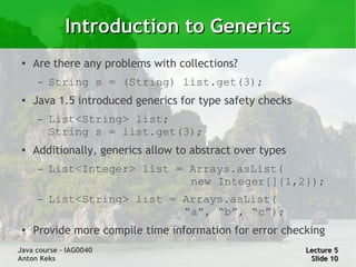 Introduction to Generics
 ●   Are there any problems with collections?
      –   String s = (String) list.get(3);
 ●
     Java 1.5 introduced generics for type safety checks
      –   List<String> list;
          String s = list.get(3);
 ●   Additionally, generics allow to abstract over types
      –   List<Integer> list = Arrays.asList(
                               new Integer[]{1,2});
      –   List<String> list = Arrays.asList(
                              “a”, “b”, “c”);
 ●   Provide more compile time information for error checking
Java course – IAG0040                                      Lecture 5
Anton Keks                                                  Slide 10
 