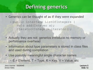Defining generics
 ●
     Generics can be thought of as if they were expanded
     –   public interface ListOfIntegers {
           void add(Integer x);
           Iterator<Integer> iterator();
         }
 ●   Actually they are not: generics introduce no memory or
     performance overhead
 ●   Information about type parameters is stored in class files
     and used during compilation
 ●   Use possibly meaningful single character names
     –   E = Element, T = Type, K = Key, V = Value, etc
Java course – IAG0040                                     Lecture 5
Anton Keks                                                 Slide 12
 