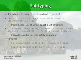 Subtyping
 ●   If A extends B, does List<A> extend List<B>?
 ●   List<String> ls = new ArrayList<String>();
     List<Object> lo = ls;
     –   this is illegal – List of Strings is not a List of Objects
 ●   lo.add(new Integer(42)); // adds an illegal object
     String s = ls.get(0);    // this is not a String!
     –   this code would break type safety at runtime!
 ●   However
     –   ls instanceof List & lo instanceof List
     –   Collection<String> cs = ls;                     // legal


Java course – IAG0040                                                 Lecture 5
Anton Keks                                                             Slide 14
 
