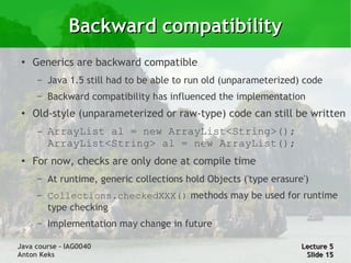 Backward compatibility
 ●
     Generics are backward compatible
      –   Java 1.5 still had to be able to run old (unparameterized) code
      –   Backward compatibility has influenced the implementation
 ●   Old-style (unparameterized or raw-type) code can still be written
      –   ArrayList al = new ArrayList<String>();
          ArrayList<String> al = new ArrayList();
 ●   For now, checks are only done at compile time
      –   At runtime, generic collections hold Objects ('type erasure')
      –   Collections.checkedXXX() methods may be used for runtime
          type checking
      –   Implementation may change in future

Java course – IAG0040                                                Lecture 5
Anton Keks                                                            Slide 15
 
