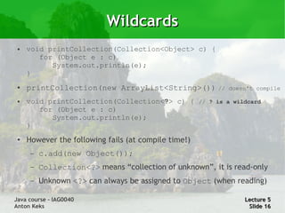 Wildcards
 ●   void printCollection(Collection<Object> c) {
        for (Object e : c)
           System.out.println(e);
     }
 ●   printCollection(new ArrayList<String>()) //           doesn't compile

 ●   void printCollection(Collection<?> c) { // ? is a wildcard
        for (Object e : c)
           System.out.println(e);
     }
 ●   However the following fails (at compile time!)
      –   c.add(new Object());
      –   Collection<?> means “collection of unknown”, it is read-only
      –   Unknown <?> can always be assigned to Object (when reading)

Java course – IAG0040                                          Lecture 5
Anton Keks                                                      Slide 16
 