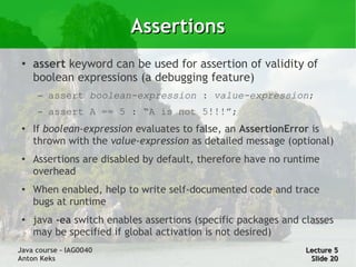 Assertions
 ●
     assert keyword can be used for assertion of validity of
     boolean expressions (a debugging feature)
      –   assert boolean-expression : value-expression;
      –   assert A == 5 : “A is not 5!!!”;
 ●
     If boolean-expression evaluates to false, an AssertionError is
     thrown with the value-expression as detailed message (optional)
 ●
     Assertions are disabled by default, therefore have no runtime
     overhead
 ●
     When enabled, help to write self-documented code and trace
     bugs at runtime
 ●
     java -ea switch enables assertions (specific packages and classes
     may be specified if global activation is not desired)
Java course – IAG0040                                          Lecture 5
Anton Keks                                                      Slide 20
 