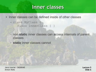 Inner classes
 ●   Inner classes can be defined inside of other classes
     –   class MyClass {
           class InnerClass { }
         }
     –   non static inner classes can access internals of parent
         classes
     –   static inner classes cannot




Java course – IAG0040                                       Lecture 5
Anton Keks                                                    Slide 6
 