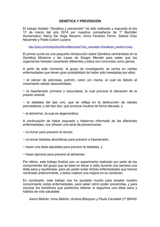 GENÉTICA Y PREVENCIÓN
El trabajo titulado “Genética y prevención” ha sido realizado y expuesto el día
17 de marzo del año 2014 por nuestros compañeros de 1º Bachiller
Humanístico: María De Vega Navarro, Anna Ferreres Ferrer, Selene Díaz
Navarrete y Pablo Colom Lozano:
http://prezi.com/hctzpv9xpr39/untitled-prezi/?utm_campaign=share&utm_medium=copy
El primer punto es una pequeña introducción sobre Genética centrándose en la
Genética Moderna y las Leyes de Gregor Mendel para saber que los
organismos heredan caracteres diferentes y estos son conocidos como genes.
A partir de este momento, el grupo de investigación se centra en ciertas
enfermedades que tienen gran probabilidad de haber sido heredadas por ellos:
− el cáncer de páncreas, pulmón, colon y/o mama, el cual es debido al
crecimiento celular descontrolado,
− la hipertensión primaria o secundaria, la cual provoca la elevación de la
presión arterial,
− la diabetes del tipo uno, que se refleja en la destrucción de células
pancreáticas; y del tipo dos, que produce insulina de forma elevada, y
− el alzheimer, la cual es degenerativa.
A continuación de haber expuesto y habernos informado de las diferentes
enfermedades, nos ofrecen una serie de prevenciones:
− no fumar para prevenir el cáncer,
− no tomar bebidas alcohólicas para prevenir a hipertensión,
− hacer una dieta saludable para prevenir la diabetes, y
− hacer ejercicio para prevenir el alzheimer.
Por último, este trabajo finalizó con un experimento realizado por parte de los
componentes del grupo que se basó en llevar a cabo durante una semana una
dieta sana y equilibrada, para así poder evitar dichas enfermedades que hemos
nombrado anteriormente, y todos notaron una mejora en su condición.
En conclusión, este trabajo nos ha ayudado mucho para ampliar nuestro
conocimiento sobre enfermedades, para saber cómo poder prevenirlas, y para
conocer los beneficios que podremos obtener si seguimos una dieta sana y
hábitos de vida saludable.
Aaron Beltrán, Inma Beltrán, Andrea Blázquez y Paula Carratalá (1º BAHA)
 