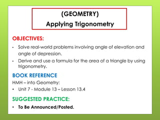 (GEOMETRY)
Applying Trigonometry
OBJECTIVES:
• Solve real-world problems involving angle of elevation and
angle of depression.
• Derive and use a formula for the area of a triangle by using
trigonometry.
SUGGESTED PRACTICE:
• To Be Announced/Posted.
BOOK REFERENCE
HMH – into Geometry:
• Unit 7 - Module 13 – Lesson 13.4
 