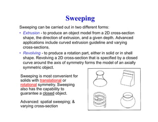 Sweeping
Sweeping can be carried out in two different forms:
• Extrusion - to produce an object model from a 2D cross-section
shape the direction of extrusion and a given depth Advancedshape, the direction of extrusion, and a given depth. Advanced
applications include curved extrusion guideline and varying
cross-sections.
• Revolving - to produce a rotation part either in solid or in shell• Revolving - to produce a rotation part, either in solid or in shell
shape. Revolving a 2D cross-section that is specified by a closed
curve around the axis of symmetry forms the model of an axially
symmetric object.symmetric object.
Sweeping is most convenient for
solids with translational or
rotational symmetry Sweepingrotational symmetry. Sweeping
also has the capability to
guarantee a closed object.
Advanced: spatial sweeping; &
varying cross-section
 
