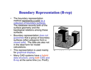 Boundary Representation (B-rep)Boundary Representation (B-rep)
• The boundary representation
method represents a solid as ap
collection of boundary surfaces.
The database records both of the
surface geometry and the
topological relations among thesetopological relations among these
surfaces.
• Boundary representation does not
guarantee that a group of boundary
f ( ft l ) fsurfaces (often polygons) form a
closed solid. The data are also not
in the ideal form for model
calculations.
• This representation is used mainly
for graphical displays.
• Many CAD systems have a hybrid
d t t t i b th CSG ddata structure, using both CSG and
B-rep at the same time (i.e. Pro/E).
 