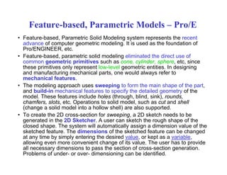 Feature-based, Parametric Models – Pro/E
• Feature-based, Parametric Solid Modeling system represents the recent
advance of computer geometric modeling. It is used as the foundation of
Pro/ENGINEER, etc.
F t b d t i lid d li li i t d th di t f• Feature-based, parametric solid modeling eliminated the direct use of
common geometric primitives such as cone, cylinder, sphere, etc, since
these primitives only represent low-level geometric entities. In designing
and manufacturing mechanical parts, one would always refer to
h i l f tmechanical features.
• The modeling approach uses sweeping to form the main shape of the part,
and build-in mechanical features to specify the detailed geometry of the
model. These features include holes (through, blind, sink), rounds,( g , , ), ,
chamfers, slots, etc. Operations to solid model, such as cut and shell
(change a solid model into a hollow shell) are also supported.
• To create the 2D cross-section for sweeping, a 2D sketch needs to be
generated in the 2D Sketcher A user can sketch the rough shape of thegenerated in the 2D Sketcher. A user can sketch the rough shape of the
closed shape. The system will automatically assign a dimension value of the
sketched feature. The dimensions of the sketched feature can be changed
at any time by simply entering the desired value, or kept as a variable,
allowing even more convenient change of its value The user has to provideallowing even more convenient change of its value. The user has to provide
all necessary dimensions to pass the section of cross-section generation.
Problems of under- or over- dimensioning can be identified.
 