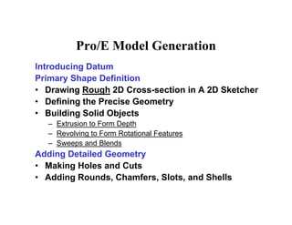 P /E M d l G iPro/E Model Generation
Introducing Datumg
Primary Shape Definition
• Drawing Rough 2D Cross-section in A 2D Sketcher
D fi i th P i G t• Defining the Precise Geometry
• Building Solid Objects
– Extrusion to Form Depthp
– Revolving to Form Rotational Features
– Sweeps and Blends
Adding Detailed GeometryAdding Detailed Geometry
• Making Holes and Cuts
• Adding Rounds, Chamfers, Slots, and Shells
 