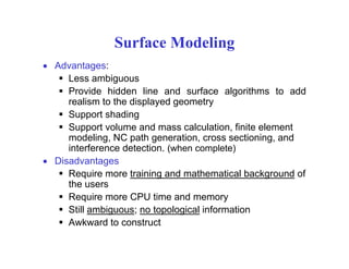 Surface Modelingg
• Advantages:
Less ambiguousg
Provide hidden line and surface algorithms to add
realism to the displayed geometry
Support shadingSupport shading
Support volume and mass calculation, finite element
modeling, NC path generation, cross sectioning, and
interference detection. (when complete)( p )
• Disadvantages
Require more training and mathematical background of
the usersthe users
Require more CPU time and memory
Still ambiguous; no topological information
A k d t t tAwkward to construct
 