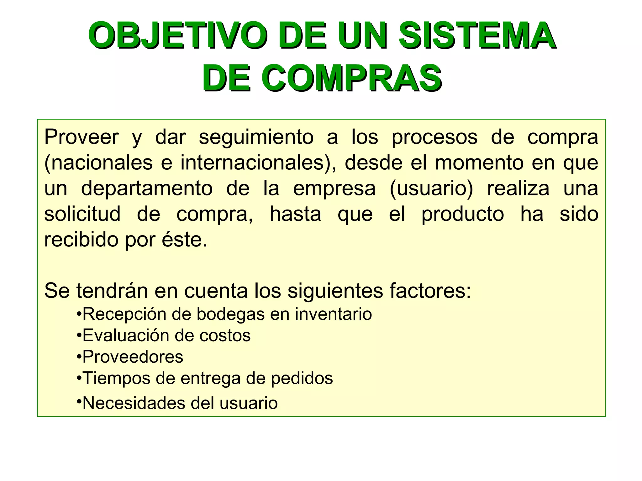 Proveer y dar seguimiento a los procesos de compra
(nacionales e internacionales), desde el momento en que
un departamento de la empresa (usuario) realiza una
solicitud de compra, hasta que el producto ha sido
recibido por éste.
Se tendrán en cuenta los siguientes factores:
•Recepción de bodegas en inventario
•Evaluación de costos
•Proveedores
•Tiempos de entrega de pedidos
•Necesidades del usuario
OBJETIVO DE UN SISTEMAOBJETIVO DE UN SISTEMA
DE COMPRASDE COMPRAS
 