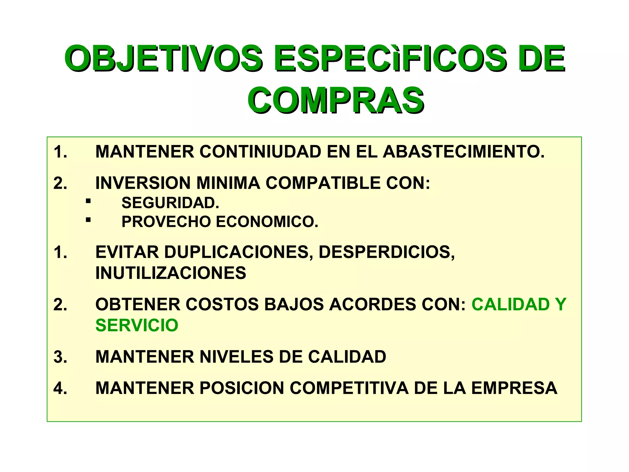 OBJETIVOS ESPECìFICOS DEOBJETIVOS ESPECìFICOS DE
COMPRASCOMPRAS
1. MANTENER CONTINIUDAD EN EL ABASTECIMIENTO.
2. INVERSION MINIMA COMPATIBLE CON:
 SEGURIDAD.
 PROVECHO ECONOMICO.
1. EVITAR DUPLICACIONES, DESPERDICIOS,
INUTILIZACIONES
2. OBTENER COSTOS BAJOS ACORDES CON: CALIDAD Y
SERVICIO
3. MANTENER NIVELES DE CALIDAD
4. MANTENER POSICION COMPETITIVA DE LA EMPRESA
 