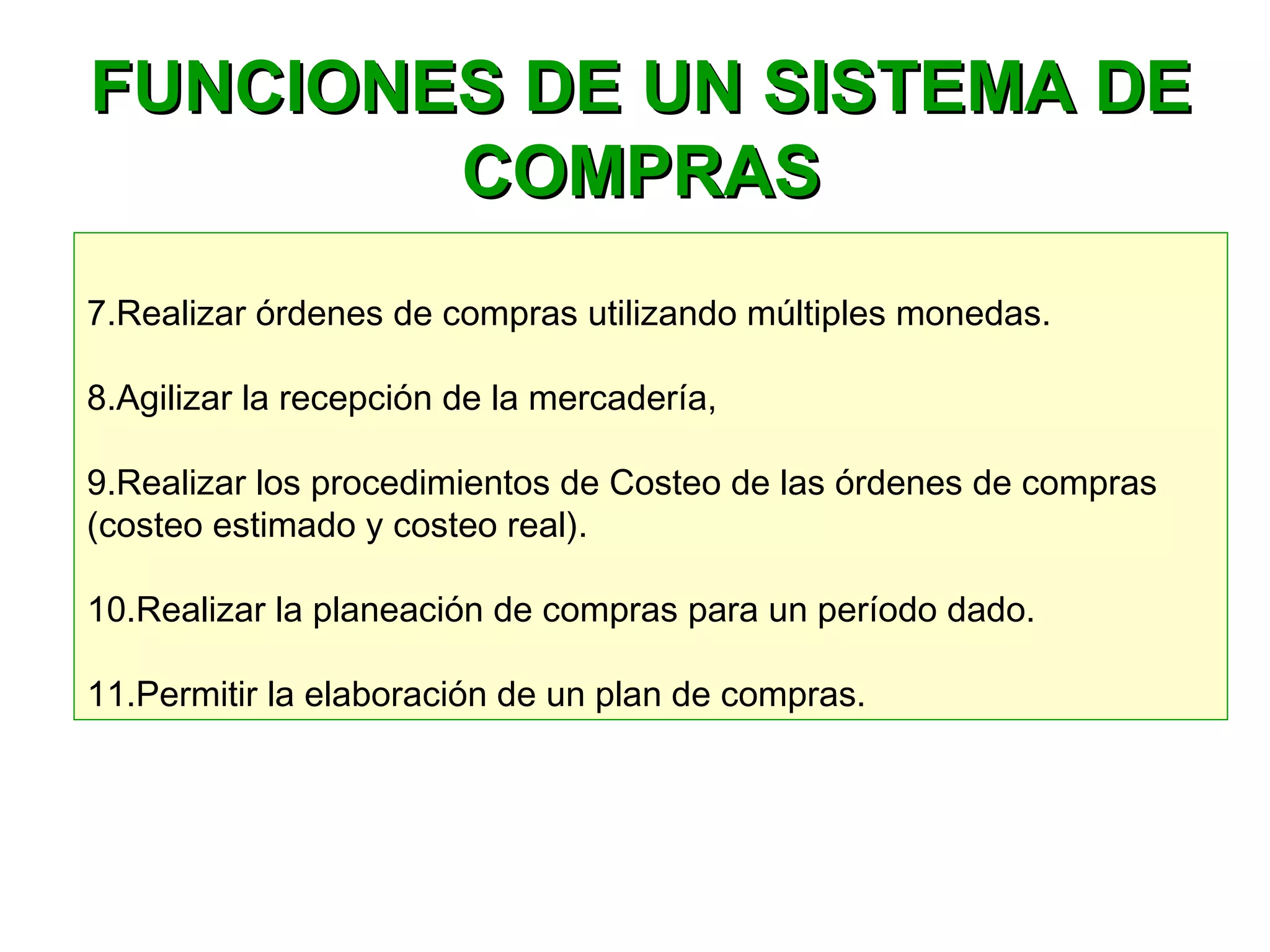 FUNCIONES DE UN SISTEMA DEFUNCIONES DE UN SISTEMA DE
COMPRASCOMPRAS
7.Realizar órdenes de compras utilizando múltiples monedas.
8.Agilizar la recepción de la mercadería, 
9.Realizar los procedimientos de Costeo de las órdenes de compras
(costeo estimado y costeo real).
10.Realizar la planeación de compras para un período dado.
11.Permitir la elaboración de un plan de compras.
 