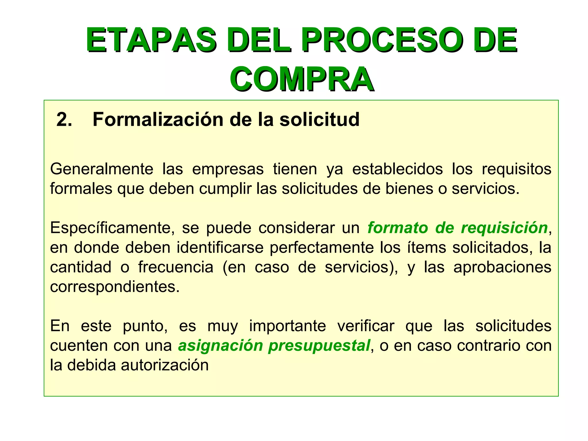 2.    Formalización de la solicitud
Generalmente las empresas tienen ya establecidos los requisitos
formales que deben cumplir las solicitudes de bienes o servicios.
Específicamente, se puede considerar un formato de requisición,
en donde deben identificarse perfectamente los ítems solicitados, la
cantidad o frecuencia (en caso de servicios), y las aprobaciones
correspondientes.
En este punto, es muy importante verificar que las solicitudes
cuenten con una asignación presupuestal, o en caso contrario con
la debida autorización
ETAPAS DEL PROCESO DEETAPAS DEL PROCESO DE
COMPRACOMPRA
 