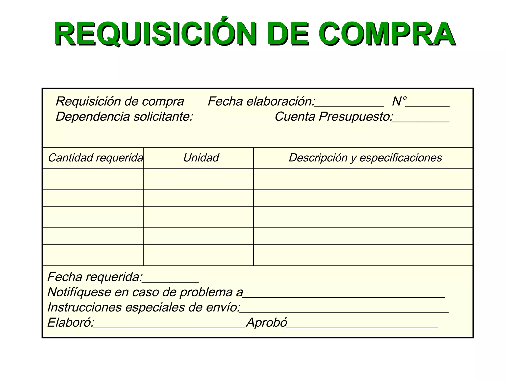 Requisición de compra Fecha elaboración:___________ N°_______
Dependencia solicitante: Cuenta Presupuesto:_________
Cantidad requerida Unidad Descripción y especificaciones
Fecha requerida:_________
Notifíquese en caso de problema a________________________________
Instrucciones especiales de envío:_________________________________
Elaboró:________________________Aprobó________________________
REQUISICIÓN DE COMPRAREQUISICIÓN DE COMPRA
 