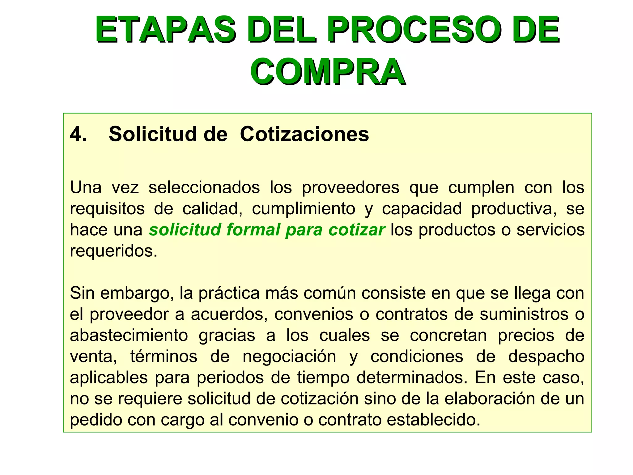 4.    Solicitud de Cotizaciones
Una vez seleccionados los proveedores que cumplen con los
requisitos de calidad, cumplimiento y capacidad productiva, se
hace una solicitud formal para cotizar los productos o servicios
requeridos.
Sin embargo, la práctica más común consiste en que se llega con
el proveedor a acuerdos, convenios o contratos de suministros o
abastecimiento gracias a los cuales se concretan precios de
venta, términos de negociación y condiciones de despacho
aplicables para periodos de tiempo determinados. En este caso,
no se requiere solicitud de cotización sino de la elaboración de un
pedido con cargo al convenio o contrato establecido.
ETAPAS DEL PROCESO DEETAPAS DEL PROCESO DE
COMPRACOMPRA
 