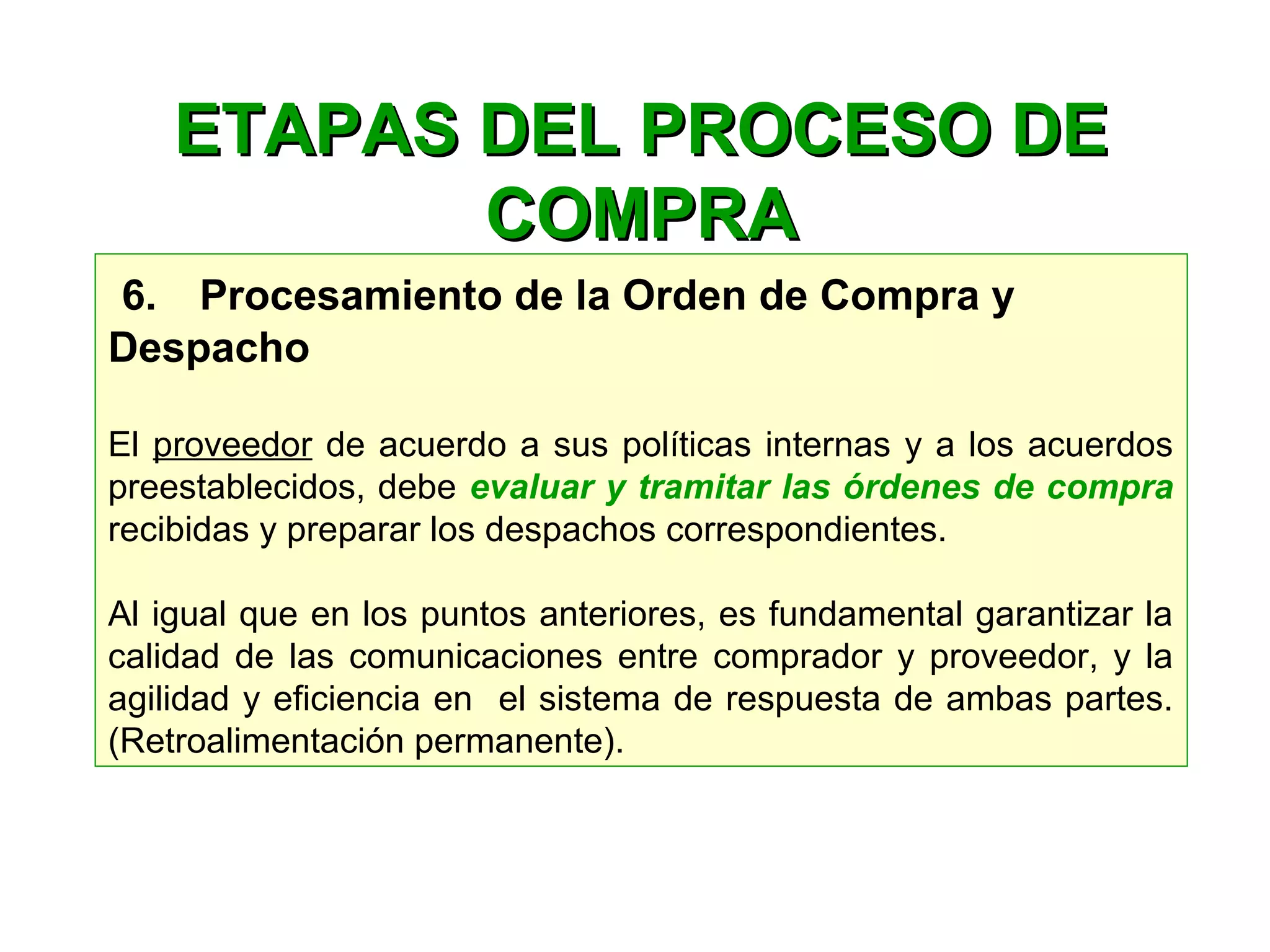 6.    Procesamiento de la Orden de Compra y
Despacho
El proveedor de acuerdo a sus políticas internas y a los acuerdos
preestablecidos, debe evaluar y tramitar las órdenes de compra
recibidas y preparar los despachos correspondientes.
Al igual que en los puntos anteriores, es fundamental garantizar la
calidad de las comunicaciones entre comprador y proveedor, y la
agilidad y eficiencia en el sistema de respuesta de ambas partes.
(Retroalimentación permanente).
ETAPAS DEL PROCESO DEETAPAS DEL PROCESO DE
COMPRACOMPRA
 