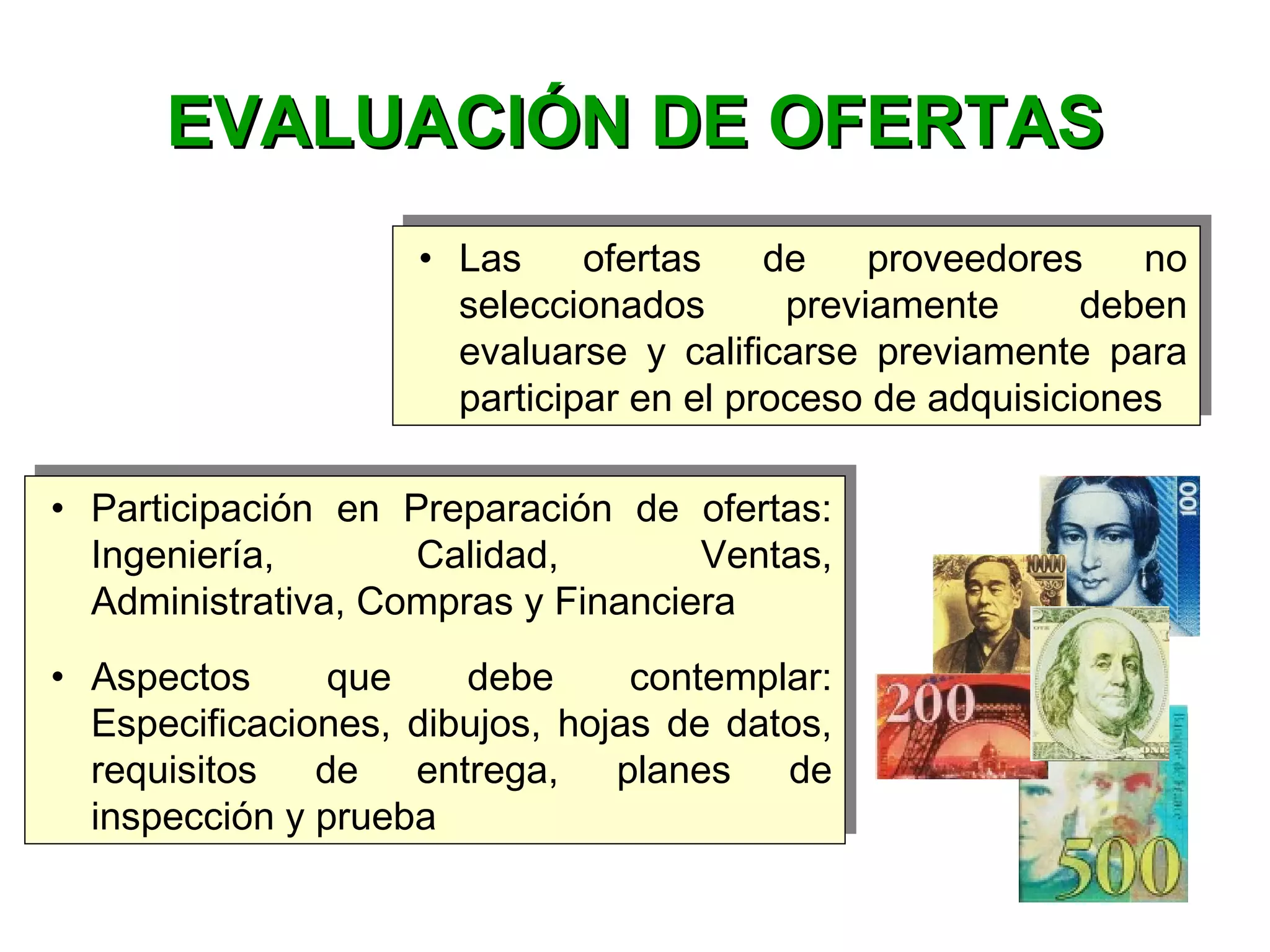 • Las ofertas de proveedores no
seleccionados previamente deben
evaluarse y calificarse previamente para
participar en el proceso de adquisiciones
• Las ofertas de proveedores no
seleccionados previamente deben
evaluarse y calificarse previamente para
participar en el proceso de adquisiciones
EVALUACIÓN DE OFERTASEVALUACIÓN DE OFERTAS
• Participación en Preparación de ofertas:
Ingeniería, Calidad, Ventas,
Administrativa, Compras y Financiera
• Aspectos que debe contemplar:
Especificaciones, dibujos, hojas de datos,
requisitos de entrega, planes de
inspección y prueba
• Participación en Preparación de ofertas:
Ingeniería, Calidad, Ventas,
Administrativa, Compras y Financiera
• Aspectos que debe contemplar:
Especificaciones, dibujos, hojas de datos,
requisitos de entrega, planes de
inspección y prueba
 