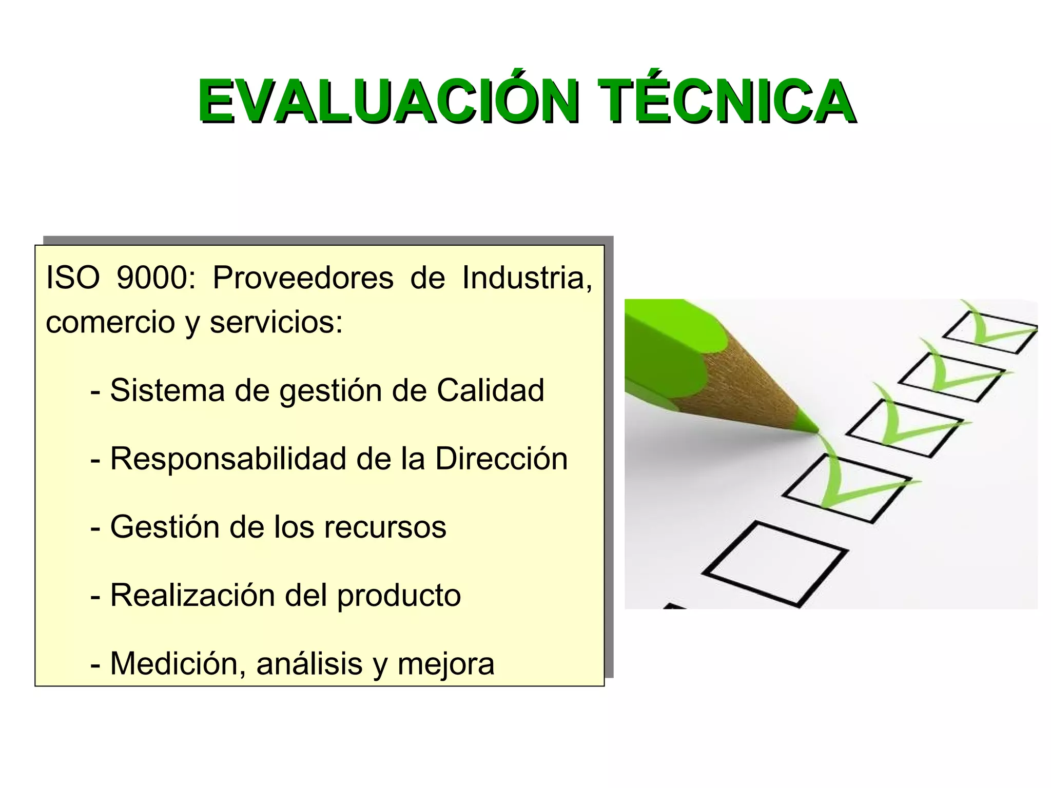 ISO 9000: Proveedores de Industria,
comercio y servicios:
- Sistema de gestión de Calidad
- Responsabilidad de la Dirección
- Gestión de los recursos
- Realización del producto
- Medición, análisis y mejora
ISO 9000: Proveedores de Industria,
comercio y servicios:
- Sistema de gestión de Calidad
- Responsabilidad de la Dirección
- Gestión de los recursos
- Realización del producto
- Medición, análisis y mejora
EVALUACIÓN TÉCNICAEVALUACIÓN TÉCNICA
 