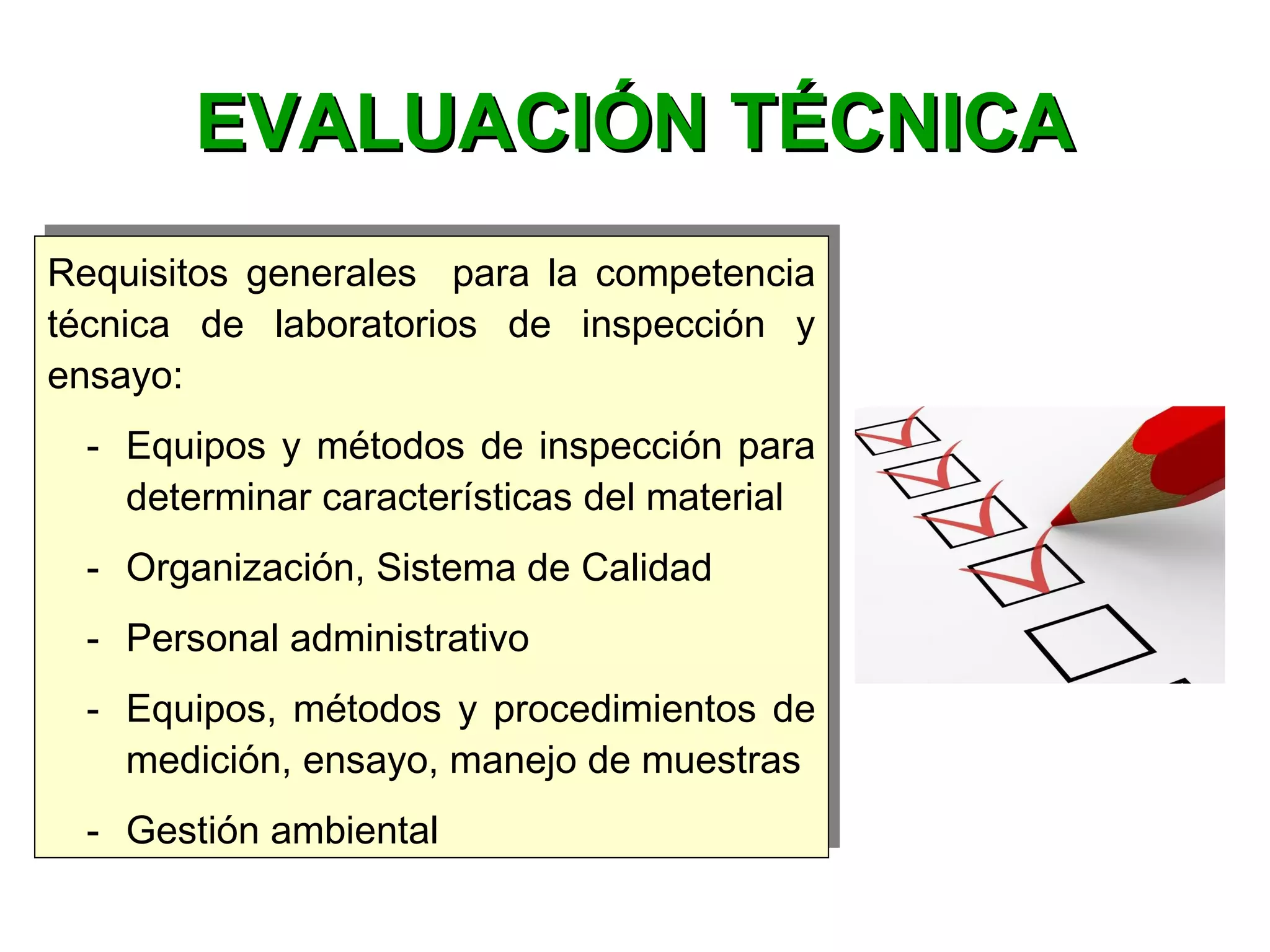 Requisitos generales para la competencia
técnica de laboratorios de inspección y
ensayo:
- Equipos y métodos de inspección para
determinar características del material
- Organización, Sistema de Calidad
- Personal administrativo
- Equipos, métodos y procedimientos de
medición, ensayo, manejo de muestras
- Gestión ambiental
Requisitos generales para la competencia
técnica de laboratorios de inspección y
ensayo:
- Equipos y métodos de inspección para
determinar características del material
- Organización, Sistema de Calidad
- Personal administrativo
- Equipos, métodos y procedimientos de
medición, ensayo, manejo de muestras
- Gestión ambiental
EVALUACIÓN TÉCNICAEVALUACIÓN TÉCNICA
 