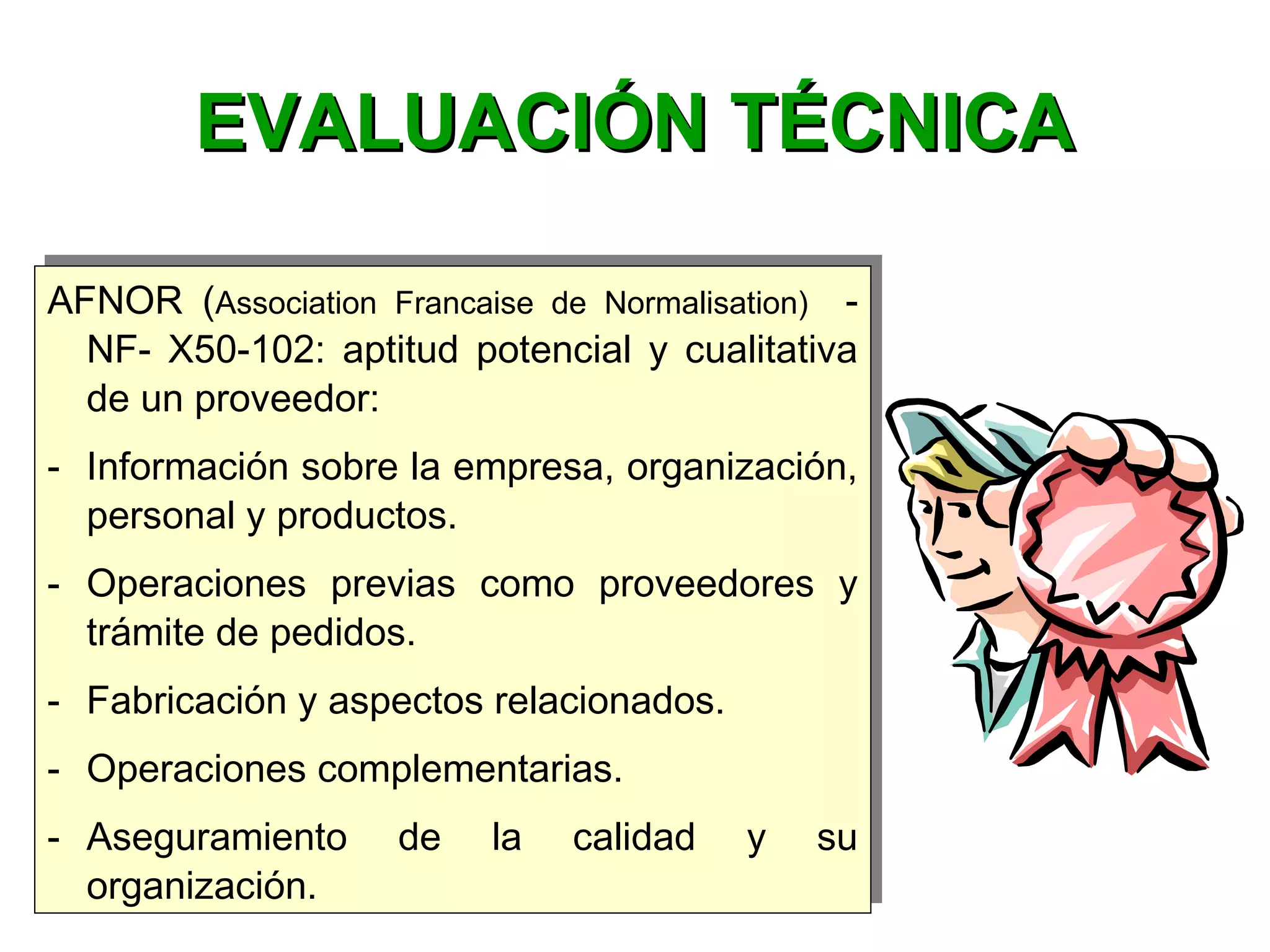 AFNOR (Association  Francaise  de  Normalisation)  -
NF- X50-102: aptitud potencial y cualitativa
de un proveedor:
- Información sobre la empresa, organización,
personal y productos.
- Operaciones previas como proveedores y
trámite de pedidos.
- Fabricación y aspectos relacionados.
- Operaciones complementarias.
- Aseguramiento de la calidad y su
organización.
AFNOR (Association  Francaise  de  Normalisation)  -
NF- X50-102: aptitud potencial y cualitativa
de un proveedor:
- Información sobre la empresa, organización,
personal y productos.
- Operaciones previas como proveedores y
trámite de pedidos.
- Fabricación y aspectos relacionados.
- Operaciones complementarias.
- Aseguramiento de la calidad y su
organización.
EVALUACIÓN TÉCNICAEVALUACIÓN TÉCNICA
 