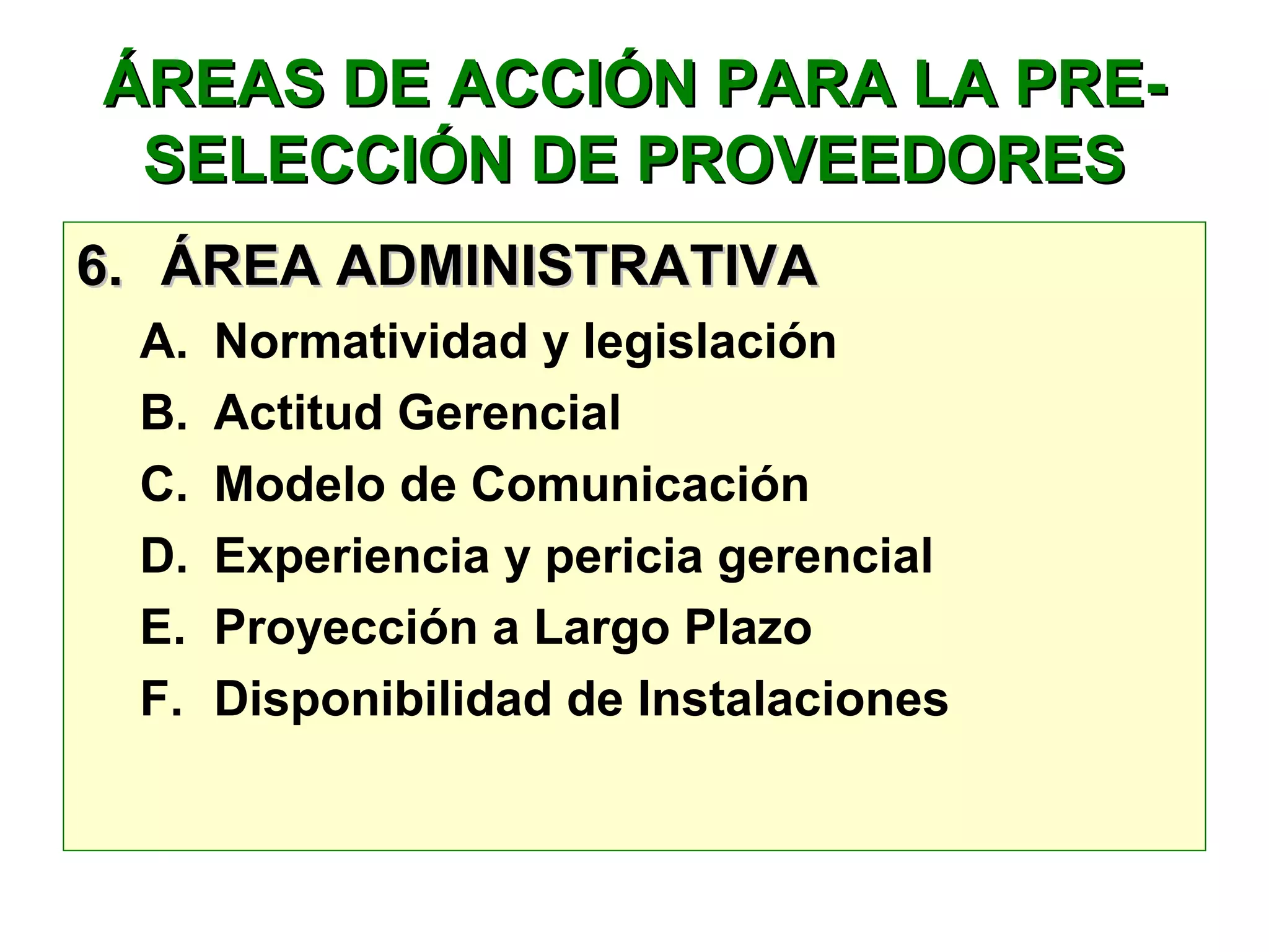 ÁREAS DE ACCIÓN PARA LA PRE-ÁREAS DE ACCIÓN PARA LA PRE-
SELECCIÓN DE PROVEEDORESSELECCIÓN DE PROVEEDORES
6.6. ÁREA ADMINISTRATIVAÁREA ADMINISTRATIVA
A. Normatividad y legislación
B. Actitud Gerencial
C. Modelo de Comunicación
D. Experiencia y pericia gerencial
E. Proyección a Largo Plazo
F. Disponibilidad de Instalaciones
 