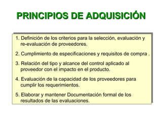 PRINCIPIOS DE ADQUISICIÓNPRINCIPIOS DE ADQUISICIÓN
1. Definición de los criterios para la selección, evaluación y
re-evaluación de proveedores.
2. Cumplimiento de especificaciones y requisitos de compra .
3. Relación del tipo y alcance del control aplicado al
proveedor con el impacto en el producto.
4. Evaluación de la capacidad de los proveedores para
cumplir los requerimientos.
5. Elaborar y mantener Documentación formal de los
resultados de las evaluaciones.
1. Definición de los criterios para la selección, evaluación y
re-evaluación de proveedores.
2. Cumplimiento de especificaciones y requisitos de compra .
3. Relación del tipo y alcance del control aplicado al
proveedor con el impacto en el producto.
4. Evaluación de la capacidad de los proveedores para
cumplir los requerimientos.
5. Elaborar y mantener Documentación formal de los
resultados de las evaluaciones.
 