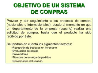 Proveer y dar seguimiento a los procesos de compra
(nacionales e internacionales), desde el momento en que
un departamento de la empresa (usuario) realiza una
solicitud de compra, hasta que el producto ha sido
recibido por éste.
Se tendrán en cuenta los siguientes factores:
•Recepción de bodegas en inventario
•Evaluación de costos
•Proveedores
•Tiempos de entrega de pedidos
•Necesidades del usuario
OBJETIVO DE UN SISTEMAOBJETIVO DE UN SISTEMA
DE COMPRASDE COMPRAS
 