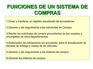  
1.Crear y mantener un registro actualizado de proveedores.
2.Generar y dar seguimiento a las solicitudes de Compra.
3.Recibir las solicitudes de compra provenientes de los usuarios y
encargados de otros departamentos
4.Elaboración de cotizaciones por proveedor, para la actualización de
tiempos de entrega y costos de los artículos.
5.Generar y dar seguimiento a las órdenes de compra.
6.Generar las órdenes de compra.
FUNCIONES DE UN SISTEMA DEFUNCIONES DE UN SISTEMA DE
COMPRASCOMPRAS
 