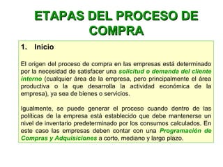ETAPAS DEL PROCESO DEETAPAS DEL PROCESO DE
COMPRACOMPRA
1.    Inicio
El origen del proceso de compra en las empresas está determinado
por la necesidad de satisfacer una solicitud o demanda del cliente
interno (cualquier área de la empresa, pero principalmente el área
productiva o la que desarrolla la actividad económica de la
empresa), ya sea de bienes o servicios.
Igualmente, se puede generar el proceso cuando dentro de las
políticas de la empresa está establecido que debe mantenerse un
nivel de inventario predeterminado por los consumos calculados. En
este caso las empresas deben contar con una Programación de
Compras y Adquisiciones a corto, mediano y largo plazo.
 