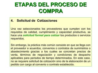 4.    Solicitud de Cotizaciones
Una vez seleccionados los proveedores que cumplen con los
requisitos de calidad, cumplimiento y capacidad productiva, se
hace una solicitud formal para cotizar los productos o servicios
requeridos.
Sin embargo, la práctica más común consiste en que se llega con
el proveedor a acuerdos, convenios o contratos de suministros o
abastecimiento gracias a los cuales se concretan precios de
venta, términos de negociación y condiciones de despacho
aplicables para periodos de tiempo determinados. En este caso,
no se requiere solicitud de cotización sino de la elaboración de un
pedido con cargo al convenio o contrato establecido.
ETAPAS DEL PROCESO DEETAPAS DEL PROCESO DE
COMPRACOMPRA
 