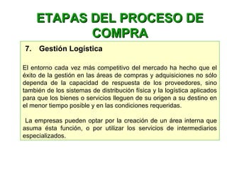  7.    Gestión Logística
El entorno cada vez más competitivo del mercado ha hecho que el 
éxito de la gestión en las áreas de compras y adquisiciones no sólo 
dependa  de  la  capacidad  de  respuesta  de  los  proveedores,  sino 
también de los sistemas de distribución física y la logística aplicados 
para que los bienes o servicios lleguen de su origen a su destino en 
el menor tiempo posible y en las condiciones requeridas.
 La empresas pueden optar por la creación de un área interna que 
asuma  ésta  función,  o  por  utilizar  los  servicios  de  intermediarios 
especializados.
ETAPAS DEL PROCESO DEETAPAS DEL PROCESO DE
COMPRACOMPRA
 