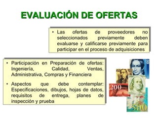 • Las ofertas de proveedores no
seleccionados previamente deben
evaluarse y calificarse previamente para
participar en el proceso de adquisiciones
• Las ofertas de proveedores no
seleccionados previamente deben
evaluarse y calificarse previamente para
participar en el proceso de adquisiciones
EVALUACIÓN DE OFERTASEVALUACIÓN DE OFERTAS
• Participación en Preparación de ofertas:
Ingeniería, Calidad, Ventas,
Administrativa, Compras y Financiera
• Aspectos que debe contemplar:
Especificaciones, dibujos, hojas de datos,
requisitos de entrega, planes de
inspección y prueba
• Participación en Preparación de ofertas:
Ingeniería, Calidad, Ventas,
Administrativa, Compras y Financiera
• Aspectos que debe contemplar:
Especificaciones, dibujos, hojas de datos,
requisitos de entrega, planes de
inspección y prueba
 