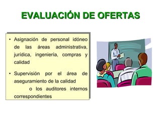 • Asignación de personal idóneo
de las áreas administrativa,
jurídica, ingeniería, compras y
calidad
• Supervisión por el área de
aseguramiento de la calidad
o los auditores internos
correspondientes
• Asignación de personal idóneo
de las áreas administrativa,
jurídica, ingeniería, compras y
calidad
• Supervisión por el área de
aseguramiento de la calidad
o los auditores internos
correspondientes
EVALUACIÓN DE OFERTASEVALUACIÓN DE OFERTAS
 
