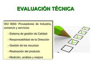 ISO 9000: Proveedores de Industria,
comercio y servicios:
- Sistema de gestión de Calidad
- Responsabilidad de la Dirección
- Gestión de los recursos
- Realización del producto
- Medición, análisis y mejora
ISO 9000: Proveedores de Industria,
comercio y servicios:
- Sistema de gestión de Calidad
- Responsabilidad de la Dirección
- Gestión de los recursos
- Realización del producto
- Medición, análisis y mejora
EVALUACIÓN TÉCNICAEVALUACIÓN TÉCNICA
 