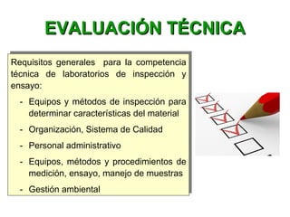 Requisitos generales para la competencia
técnica de laboratorios de inspección y
ensayo:
- Equipos y métodos de inspección para
determinar características del material
- Organización, Sistema de Calidad
- Personal administrativo
- Equipos, métodos y procedimientos de
medición, ensayo, manejo de muestras
- Gestión ambiental
Requisitos generales para la competencia
técnica de laboratorios de inspección y
ensayo:
- Equipos y métodos de inspección para
determinar características del material
- Organización, Sistema de Calidad
- Personal administrativo
- Equipos, métodos y procedimientos de
medición, ensayo, manejo de muestras
- Gestión ambiental
EVALUACIÓN TÉCNICAEVALUACIÓN TÉCNICA
 