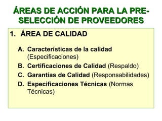 ÁREAS DE ACCIÓN PARA LA PRE-ÁREAS DE ACCIÓN PARA LA PRE-
SELECCIÓN DE PROVEEDORESSELECCIÓN DE PROVEEDORES
1.1. ÁREA DE CALIDADÁREA DE CALIDAD
A. Características de la calidad 
(Especificaciones)
B. Certificaciones de Calidad (Respaldo)
C. Garantías de Calidad (Responsabilidades)
D. Especificaciones Técnicas (Normas 
Técnicas)
 
