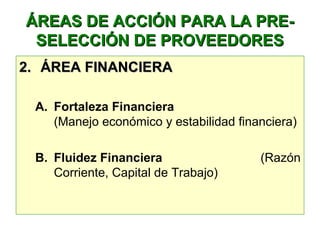 ÁREAS DE ACCIÓN PARA LA PRE-ÁREAS DE ACCIÓN PARA LA PRE-
SELECCIÓN DE PROVEEDORESSELECCIÓN DE PROVEEDORES
2.2. ÁREA FINANCIERAÁREA FINANCIERA
A. Fortaleza Financiera
(Manejo económico y estabilidad financiera)
B. Fluidez Financiera (Razón 
Corriente, Capital de Trabajo)
 