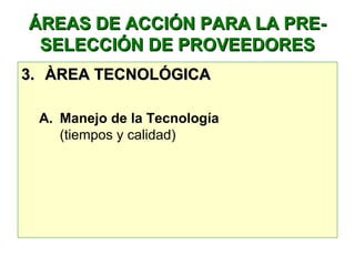 ÁREAS DE ACCIÓN PARA LA PRE-ÁREAS DE ACCIÓN PARA LA PRE-
SELECCIÓN DE PROVEEDORESSELECCIÓN DE PROVEEDORES
3.3. ÀREA TECNOLÓGICAÀREA TECNOLÓGICA
A. Manejo de la Tecnología
(tiempos y calidad)
 